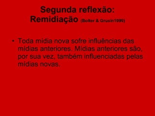 Segunda reflexão: Remidiação  (Bolter & Grusin1999) Toda mídia nova sofre influências das mídias anteriores. Mídias anteriores são, por sua vez, também influenciadas pelas mídias novas. 