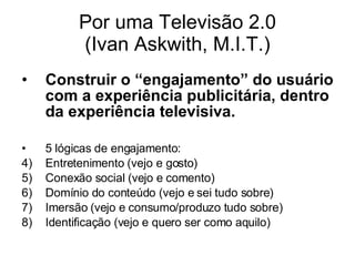 Por uma Televisão 2.0 (Ivan Askwith, M.I.T.) Construir o “engajamento” do usuário com a experiência publicitária, dentro da experiência televisiva. 5 lógicas de engajamento: Entretenimento (vejo e gosto) Conexão social (vejo e comento) Domínio do conteúdo (vejo e sei tudo sobre) Imersão (vejo e consumo/produzo tudo sobre) Identificação (vejo e quero ser como aquilo) 