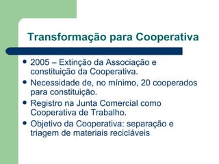 Transformação para Cooperativa

   2005 – Extinção da Associação e
    constituição da Cooperativa.
   Necessidade de, no mínimo, 20 cooperados
    para constituição.
   Registro na Junta Comercial como
    Cooperativa de Trabalho.
   Objetivo da Cooperativa: separação e
    triagem de materiais recicláveis
 