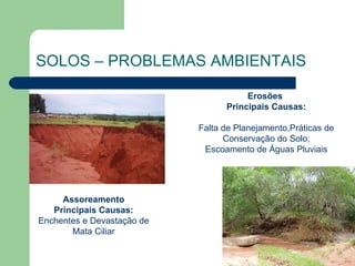 SOLOS – PROBLEMAS AMBIENTAIS

                                       Erosões
                                  Principais Causas:

                            Falta de Planejamento,Práticas de
                                  Conservação do Solo;
                             Escoamento de Águas Pluviais




     Assoreamento
   Principais Causas:
Enchentes e Devastação de
       Mata Ciliar
 