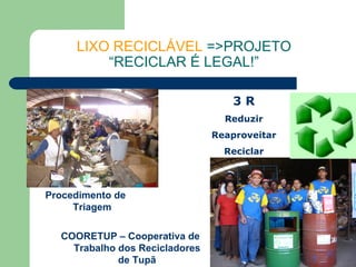 LIXO RECICLÁVEL =>PROJETO
         “RECICLAR É LEGAL!”

                                   3R
                                  Reduzir
                                Reaproveitar
                                  Reciclar



Procedimento de
     Triagem

  COORETUP – Cooperativa de
    Trabalho dos Recicladores
             de Tupã
 
