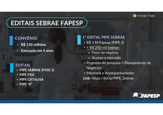 • PIPE-SEBRAE (FASE 2)
• PIPE POC
• PIPE CATALISA
• PIPE "0"
• R$ 150 milhões
• Execução em 4 anos
EDITAIS
CONVÊNIO
-
EDITAIS SEBRAE FAPESP
• R$ 1 M Fapesp (PIPE 2)
• + R$ 250 mil Sebrae:
⚬ Foco no negócio
⚬ Acesso a mercado
• Proposta de pesquisa + Planejamento de
Negócios
• Mentoria e Acompanhamento
Link: https://bit.ly/PIPE_Sebrae
1º EDITAL PIPE SEBRAE
inovar mais
 