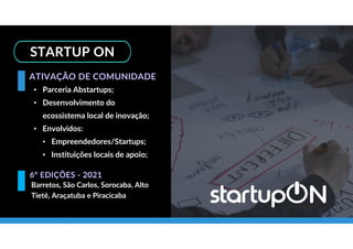 STARTUP ON
• Parceria Abstartups;
• Desenvolvimento do
ecossistema local de inovação;
• Envolvidos:
• Empreendedores/Startups;
• Instituições locais de apoio;
ATIVAÇÃO DE COMUNIDADE
Barretos, São Carlos, Sorocaba, Alto
Tietê, Araçatuba e Piracicaba
6º EDIÇÕES - 2021
 