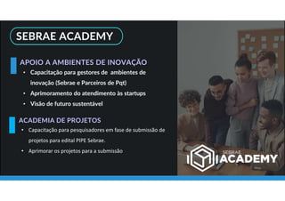 SEBRAE ACADEMY
• Capacitação para gestores de ambientes de
inovação (Sebrae e Parceiros de Pqt)
• Aprimoramento do atendimento às startups
• Visão de futuro sustentável
APOIO A AMBIENTES DE INOVAÇÃO
• Capacitação para pesquisadores em fase de submissão de
projetos para edital PIPE Sebrae.
• Aprimorar os projetos para a submissão
ACADEMIA DE PROJETOS
 