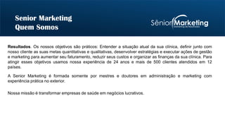 Resultados. Os nossos objetivos são práticos: Entender a situação atual da sua clínica, definir junto com
nosso cliente as suas metas quantitativas e qualitativas, desenvolver estratégias e executar ações de gestão
e marketing para aumentar seu faturamento, reduzir seus custos e organizar as finanças da sua clínica. Para
atingir esses objetivos usamos nossa experiência de 24 anos e mais de 500 clientes atendidos em 12
países.
Senior Marketing
Quem Somos
A Senior Marketing é formada somente por mestres e doutores em administração e marketing com
experiência prática no exterior.
Nossa missão é transformar empresas de saúde em negócios lucrativos.
 