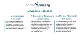 Para definir quais são seus objetivos e metas, tanto
financeiros, quanto qualitativos;
Serviços e Soluções
4. Estruturação
Comercial
Para grandes clínicas e redes de
clínicas não basta apenas ter uma
estratégia de marketing. É preciso
desenvolver um processo comercial
completo que ajude sua clínica a atingir
suas metas e objetivos financeiros.
6. Abertura / Expansão
de Clínicas
Os profissionais da Senior Marketing
vão ajudar sua clínica a se tornar
lucrativa, a precificar corretamente seus
serviços, a revisar e padronizar seus
processos de trabalho, a identificarem
as margens de lucro da clínica e a
reverter prejuízos ocasionais. Tenha
sua clínica nas mãos!
5. Consultoria Financeira
/Administrativa
Se você pretende abrir um nova clínica
ou expandir as operações com novas
unidades, conte com a assessoria
completa da Senior, desde a
elaboração do business plan, passando
por pesquisas de mercado e escolha do
ponto comercial com ajuda de uma
ferramenta de Geomarketing.
 