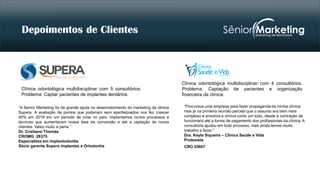 “A Senior Marketing foi de grande ajuda no desenvolvimento do marketing da clínica
Supera. A avaliação de pontos que poderiam sem aperfeiçoados nos fez crescer
40% em 2018 em um período de crise no país. Implantamos novos processos e
técnicas que aumentaram nossa taxa de conversão e até a captação de novos
clientes. Valeu muito a pena.”
Dr. Cristiano Thomás
CROMG: 28375
Especialista em implantodontia
Sócio gerente Supera implantes e Ortodontia
“Procurava uma empresa para fazer propaganda da minha clínica
mas já na primeira reunião percebi que o assunto era bem mais
complexo e envolvia a clínica como um todo, desde a contração de
funcionário até a forma de pagamento dos profissionais da clínica. A
consultoria ajudou em todo processo, mas ainda temos muito
trabalho a fazer."
Dra. Keyla Siqueira – Clínica Saúde e Vida
Protesista
CRO 25607
Depoimentos
Clínica odontológica multidisciplinar com 5 consultórios.
Problema: Captar pacientes de implantes dentários.
Clínica odontológica multidisciplinar com 4 consultórios.
Problema: Captação de pacientes e organização
financeira da clínica.
Depoimentos de Clientes
 