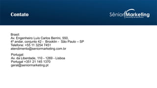 Brasil:
Av. Engenheiro Luís Carlos Berrini, 550,
4º andar, conjunto 42 - Brooklin - São Paulo – SP
Telefone: +55 11 3254 7451
atendimento@seniormarketing.com.br
Contato
Portugal:
Av. da Liberdade, 110 - 1269 - Lisboa
Portugal +351 21 145 1370
geral@seniormarketing.pt
 
