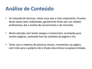 Análise de Conteúdo
• Se tratando de técnicas, talvez essa seja a mais importante. Envolve
deste textos bem elaborados, geralmente feitos por um redator
profissional, até a analise de concorrentes e de mercado.
• Muita atenção com textos longos e incoerentes, enrolação para
encher páginas, conteúdo fora do contexto da página e etc.
• Tente usar o máximo de palavras chaves, remetentes ao página,
com links para o próprio site e títulos descritivos na palavra linkada.
 
