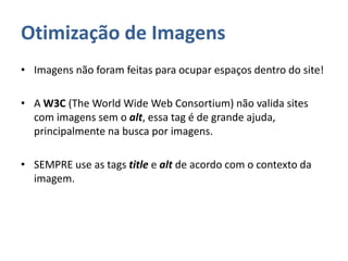 Otimização de Imagens
• Imagens não foram feitas para ocupar espaços dentro do site!
• A W3C (The World Wide Web Consortium) não valida sites
com imagens sem o alt, essa tag é de grande ajuda,
principalmente na busca por imagens.
• SEMPRE use as tags title e alt de acordo com o contexto da
imagem.
 