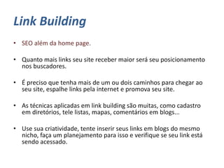 Link Building
• SEO além da home page.
• Quanto mais links seu site receber maior será seu posicionamento
nos buscadores.
• É preciso que tenha mais de um ou dois caminhos para chegar ao
seu site, espalhe links pela internet e promova seu site.
• As técnicas aplicadas em link building são muitas, como cadastro
em diretórios, tele listas, mapas, comentários em blogs...
• Use sua criatividade, tente inserir seus links em blogs do mesmo
nicho, faça um planejamento para isso e verifique se seu link está
sendo acessado.
 