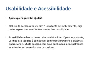 Usabilidade e Acessibilidade
• Ajude quem quer lhe ajudar!
• O fluxo de acessos em seu site é uma fonte de rankeamento, faça
de tudo para que seu site tenha uma boa usabilidade.
• Acessibilidade dentro do seu site também é um tópico importante,
verifique se seu site é compatível com todos browser’s e sistemas
operacionais. Muito cuidado com links quebrados, principalmente
se estes forem anexados aos buscadores.
 