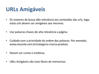 URLs Amigáveis
• Os motores de busca dão relevância aos conteúdos das urls, logo,
estas urls devem ser amigáveis aos mesmos.
• Use palavras chaves de alta relevância a página.
• Cuidado com a prioridade da ordem das palavras. Por exemplo,
www.meusite.com.br/categoria-marca-produto .
• Devem ser curtas e estáticas.
• URLs Amigáveis são mais fáceis de memorizar.
 