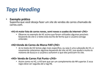 Tags Heading
• Exemplo prático
Suponha que você deseja fazer um site de vendas de carros chamado de
carros.com.
<H1>A maior lista de carros novos, semi-novos e usados da internet </H1>
• Observe no exemplo de H1 acima que foram utilizados algumas possíveis
keywords do site e o texto está escrito de forma que o usuário consiga
entender.
<H2>Venda de Carros da Marca FIAT</H2>
• Já no texto do H2 temos algo mais especifico, ou seja é uma subseção do H1, e
novamente colocamos algumas keywords do site no H2, isso ajuda e muito os
motores de busca e o usuário a acharem o que eles precisam no site.
<H3> Venda de Carros Fiat Punto </H3>
• Assim como no H2, o H3 tem que ser um complemento do H# superior. E essa
regra deve ser seguida até a tag H6.
 