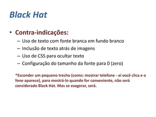 Black Hat
• Contra-indicações:
– Uso de texto com fonte branca em fundo branco
– Inclusão de texto atrás de imagens
– Uso de CSS para ocultar texto
– Configuração do tamanho da fonte para 0 (zero)
*Esconder um pequeno trecho (como: mostrar telefone - ai você clica e o
fone aparece), para mostrá-lo quando for conveniente, não será
considerado Black Hat. Mas se exagerar, será.
 