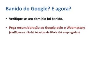 Banido do Google? E agora?
• Verifique se seu domínio foi banido.
• Peça reconsideração ao Google pelo o Webmasters
(verifique se não há técnicas de Black Hat empregadas)
 