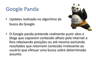 Google Panda
• Updates realizado no algoritmo de
busca do Google.
• O Google panda pretende realmente punir sites e
blogs que copiarem conteúdo alheio pela internet a
fora rebaixando posições ou até mesmo excluindo
resultados que retornem conteúdo irrelevante ao
usuário que efetuar uma busca sobre determinado
assunto.
 