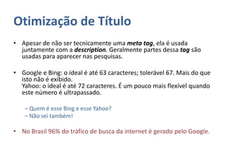 Otimização de Título
• Apesar de não ser tecnicamente uma meta tag, ela é usada
juntamente com a description. Geralmente partes dessa tag são
usadas para aparecer nas pesquisas.
• Google e Bing: o ideal é até 63 caracteres; tolerável 67. Mais do que
isto não é exibido.
Yahoo: o ideal é até 72 caracteres. É um pouco mais flexível quando
este número é ultrapassado.
– Quem é esse Bing e esse Yahoo?
– Não sei também!
• No Brasil 96% do tráfico de busca da internet é gerado pelo Google.
 