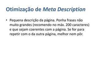 Otimização de Meta Description
• Pequena descrição da página. Ponha frases não
muito grandes (recomendo no máx. 200 caracteres)
e que sejam coerentes com a página. Se for para
repetir com o da outra página, melhor nem pôr.
 