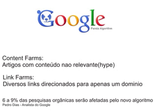 Content Farms:
Artigos com conteúdo nao relevante(hype)
Link Farms:
Diversos links direcionados para apenas um dominio
6 a 9% das pesquisas orgânicas serão afetadas pelo novo algoritmo
Pedro Dias - Analista do Google

 