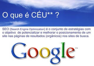 O que é CÉU** ?
SEO (Search Engine Optimization) é o conjunto de estratégias com
o objetivo de potencializar e melhorar o posicionamento de um
site nas páginas de resultados (orgânicos) nos sites de busca.

 