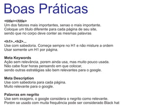 Boas Práticas
<title></title>
Um dos fatores mais importantes, senao o mais importante.
Coloque um titulo diferente para cada página de seu site,
sendo que no corpo deve conter as mesmas palavras
<h1>..<h2>...
Use com sabedoria. Começe sempre no H1 e não misture a ordem
Usar somente um H1 por página.
Meta Keywords
Ação sem relevância, porem ainda usa, mas muito pouco usada.
Não cabe ficar horas pensando em que colocar,
sendo outras estratégias são bem relevantes para o google.
Meta Description
Use com sabedoria para cada página.
Muito relevante para o google.
Palavras em negrito
Use sem exagero, o google considera o negrito como relevante.
Porém se usado com muita frequência pode ser considerado Black hat

 