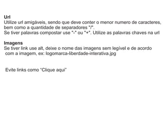 Url
Utilize url amigáveis, sendo que deve conter o menor numero de caracteres,
bem como a quantidade de separadores "/".
Se tiver palavras compostar use "-" ou "+". Utilize as palavras chaves na url
Imagens
Se tiver link use alt, deixe o nome das imagens sem legível e de acordo
com a imagem, ex: logomarca-liberdade-interativa.jpg

Evite links como “Clique aqui”

 
