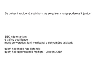 Se quiser ir rápido vá sozinho, mas se quiser ir longe podemos ir juntos

SEO não é ranking
é tráfico qualificado
meça conversões, funil multicanal e conversões assistida
quem nao mede nao gerencia
quem nao gerencia nao melhora - Joseph Juran

 