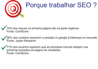 Porque trabalhar SEO ?

75% dos cliques na primeira página são na parte orgânica
Fonte: ComScore
36% dos usuários associam a posição no google à liderança no mercado
Fonte: Jupter Research
71% dos usuários esperam que as principais marcas estejam nas
primeiras posições da página de resultados
Fonte: ComScore

 