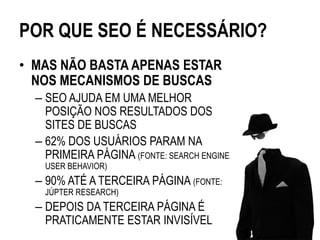 POR QUE SEO É NECESSÁRIO?
• MAS NÃO BASTA APENAS ESTAR
  NOS MECANISMOS DE BUSCAS
  – SEO AJUDA EM UMA MELHOR
    POSIÇÃO NOS RESULTADOS DOS
    SITES DE BUSCAS
  – 62% DOS USUÁRIOS PARAM NA
    PRIMEIRA PÁGINA (FONTE: SEARCH ENGINE
    USER BEHAVIOR)
  – 90% ATÉ A TERCEIRA PÁGINA (FONTE:
    JÚPTER RESEARCH)
  – DEPOIS DA TERCEIRA PÁGINA É
    PRATICAMENTE ESTAR INVISÍVEL
 