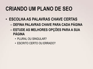 CRIANDO UM PLANO DE SEO
• ESCOLHA AS PALAVRAS CHAVE CERTAS
  – DEFINA PALAVRAS CHAVE PARA CADA PÁGINA
  – ESTUDE AS MELHORES OPÇÕES PARA A SUA
    PÁGINA
    • PLURAL OU SINGULAR?
    • ESCRITO CERTO OU ERRADO?
 