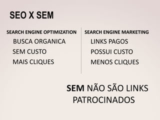 SEO X SEM
SEARCH ENGINE OPTIMIZATION   SEARCH ENGINE MARKETING
  BUSCA ORGANICA               LINKS PAGOS
  SEM CUSTO                    POSSUI CUSTO
  MAIS CLIQUES                 MENOS CLIQUES


                      SEM NÃO SÃO LINKS
                       PATROCINADOS
 