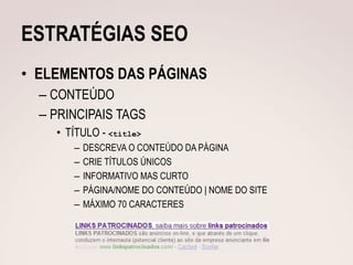 ESTRATÉGIAS SEO
• ELEMENTOS DAS PÁGINAS
  – CONTEÚDO
  – PRINCIPAIS TAGS
    • TÍTULO - <title>
       –   DESCREVA O CONTEÚDO DA PÁGINA
       –   CRIE TÍTULOS ÚNICOS
       –   INFORMATIVO MAS CURTO
       –   PÁGINA/NOME DO CONTEÚDO | NOME DO SITE
       –   MÁXIMO 70 CARACTERES
 