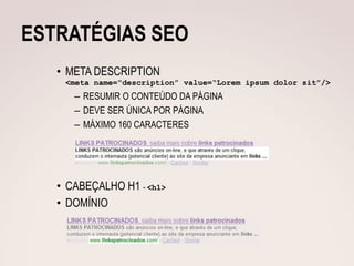 ESTRATÉGIAS SEO
   • META DESCRIPTION
    <meta name=“description” value=“Lorem ipsum dolor sit”/>
      – RESUMIR O CONTEÚDO DA PÁGINA
      – DEVE SER ÚNICA POR PÁGINA
      – MÁXIMO 160 CARACTERES




   • CABEÇALHO H1 - <h1>
   • DOMÍNIO
 