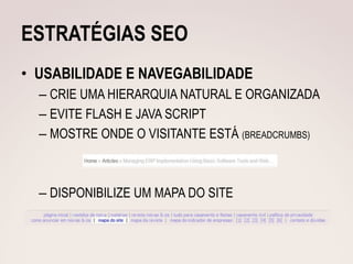 ESTRATÉGIAS SEO
• USABILIDADE E NAVEGABILIDADE
  – CRIE UMA HIERARQUIA NATURAL E ORGANIZADA
  – EVITE FLASH E JAVA SCRIPT
  – MOSTRE ONDE O VISITANTE ESTÁ (BREADCRUMBS)



  – DISPONIBILIZE UM MAPA DO SITE
 