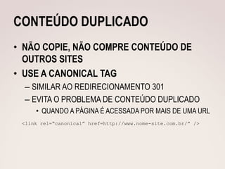 CONTEÚDO DUPLICADO
• NÃO COPIE, NÃO COMPRE CONTEÚDO DE
  OUTROS SITES
• USE A CANONICAL TAG
  – SIMILAR AO REDIRECIONAMENTO 301
  – EVITA O PROBLEMA DE CONTEÚDO DUPLICADO
     • QUANDO A PÁGINA É ACESSADA POR MAIS DE UMA URL
 <link rel=“canonical” href=http://www.nome-site.com.br/” />
 