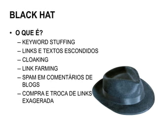 BLACK HAT
• O QUE É?
  – KEYWORD STUFFING
  – LINKS E TEXTOS ESCONDIDOS
  – CLOAKING
  – LINK FARMING
  – SPAM EM COMENTÁRIOS DE
    BLOGS
  – COMPRA E TROCA DE LINKS
    EXAGERADA
 