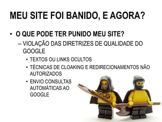 MEU SITE FOI BANIDO, E AGORA?
• O QUE PODE TER PUNIDO MEU SITE?
  – VIOLAÇÃO DAS DIRETRIZES DE QUALIDADE DO
    GOOGLE
    • TEXTOS OU LINKS OCULTOS
    • TÉCNICAS DE CLOAKING E REDIRECIONAMENTOS NÃO
      AUTORIZADOS
    • ENVIO CONSULTAS
      AUTOMÁTICAS AO
      GOOGLE
 