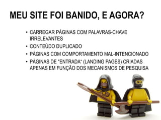 MEU SITE FOI BANIDO, E AGORA?
   • CARREGAR PÁGINAS COM PALAVRAS-CHAVE
     IRRELEVANTES
   • CONTEÚDO DUPLICADO
   • PÁGINAS COM COMPORTAMENTO MAL-INTENCIONADO
   • PÁGINAS DE "ENTRADA“ (LANDING PAGES) CRIADAS
     APENAS EM FUNÇÃO DOS MECANISMOS DE PESQUISA
 