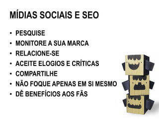 MÍDIAS SOCIAIS E SEO
•   PESQUISE
•   MONITORE A SUA MARCA
•   RELACIONE-SE
•   ACEITE ELOGIOS E CRÍTICAS
•   COMPARTILHE
•   NÃO FOQUE APENAS EM SI MESMO
•   DÊ BENEFÍCIOS AOS FÃS
 