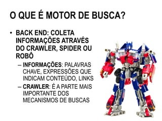 O QUE É MOTOR DE BUSCA?
• BACK END: COLETA
  INFORMAÇÕES ATRAVÉS
  DO CRAWLER, SPIDER OU
  ROBÔ
  – INFORMAÇÕES: PALAVRAS
    CHAVE, EXPRESSÕES QUE
    INDICAM CONTEÚDO, LINKS
  – CRAWLER: É A PARTE MAIS
    IMPORTANTE DOS
    MECANISMOS DE BUSCAS
 