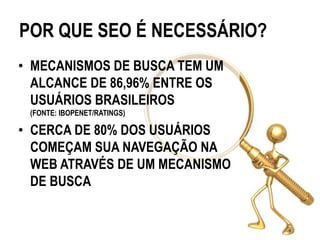 POR QUE SEO É NECESSÁRIO?
• MECANISMOS DE BUSCA TEM UM
  ALCANCE DE 86,96% ENTRE OS
  USUÁRIOS BRASILEIROS
 (FONTE: IBOPENET/RATINGS)

• CERCA DE 80% DOS USUÁRIOS
  COMEÇAM SUA NAVEGAÇÃO NA
  WEB ATRAVÉS DE UM MECANISMO
  DE BUSCA
 