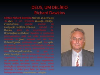 DEUS, UM DELÍRIO
                          Richard Dawkins
Clinton Richard Dawkins (Nairobi, 26 de março
 de 1941) é um eminente zoólogo, etólogo,
evolucionista e      popular      escritor   de
divulgação científica britânico,    natural do
Quênia,      além      de     ex-professor  da
Universidade de Oxford. Dawkins é conhecido
principalmente pela sua visão evolucionista
centrada no gene, exposta em seu livro
O Gene Egoísta, publicado em 1976. Em 1982,
ele realizou uma grande contribuição à ciência
da evolução com a teoria, apresentada em seu
livro O Fenótipo Estendido,      de     que   o
efeito fenotípico não se limita ao corpo de um
organismo, mas sim de que o efeito influencia
no ambiente em que vive este organismo.
Desde então escreveu outros livros sobre
evolução e apareceu em vários programas de
televisão e rádio para falar de temas como
biologia evolutiva,criacionismo e religião.
 