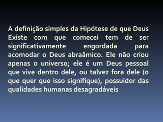 A definição simples da Hipótese de que Deus
Existe com que comecei tem de ser
significativamente      engordada       para
acomodar o Deus abraâmico. Ele não criou
apenas o universo; ele é um Deus pessoal
que vive dentro dele, ou talvez fora dele (o
que quer que isso signifique), possuidor das
qualidades humanas desagradáveis
 