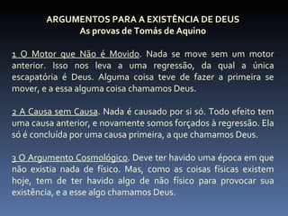ARGUMENTOS PARA A EXISTÊNCIA DE DEUS
             As provas de Tomás de Aquino

1 O Motor que Não é Movido. Nada se move sem um motor
anterior. Isso nos leva a uma regressão, da qual a única
escapatória é Deus. Alguma coisa teve de fazer a primeira se
mover, e a essa alguma coisa chamamos Deus.

2 A Causa sem Causa. Nada é causado por si só. Todo efeito tem
uma causa anterior, e novamente somos forçados à regressão. Ela
só é concluída por uma causa primeira, a que chamamos Deus.

3 O Argumento Cosmológico. Deve ter havido uma época em que
não existia nada de físico. Mas, como as coisas físicas existem
hoje, tem de ter havido algo de não físico para provocar sua
existência, e a esse algo chamamos Deus.
 