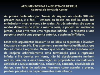 ARGUMENTOS PARA A EXISTÊNCIA DE DEUS
                  As provas de Tomás de Aquino

As provas declaradas por Tomás de Aquino no século XIII não
provam nada, e é fácil — embora eu hesite em dizê-lo, dada sua
eminência — mostrar como são vazias. As três primeiras são apenas
modos diferentes de dizer a mesma coisa, e podem ser analisadas
juntas. Todas envolvem uma regressão infinita — a resposta a uma
pergunta suscita uma pergunta anterior, e assim ad infinitum.

Esses três argumentos baseiam-se na idéia da regressão e invocam
Deus para encerrá-la. Eles assumem, sem nenhuma justificativa, que
Deus é imune à regressão. Mesmo que nos dermos ao duvidoso luxo
de conjurar arbitrariamente uma terminação para a regressão
infinita e lhe dermos um nome, não há absolutamente nenhum
motivo para dar a essa terminação as propriedades normalmente
atribuídas a Deus: onipotência, onisciência, bondade, criatividade de
design, sem falar de atributos humanos como atender a preces,
perdoar pecados e ler os pensamentos mais íntimos.
 