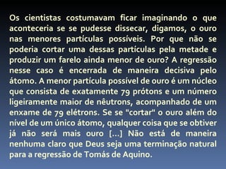 Os cientistas costumavam ficar imaginando o que
aconteceria se se pudesse dissecar, digamos, o ouro
nas menores partículas possíveis. Por que não se
poderia cortar uma dessas partículas pela metade e
produzir um farelo ainda menor de ouro? A regressão
nesse caso é encerrada de maneira decisiva pelo
átomo. A menor partícula possível de ouro é um núcleo
que consista de exatamente 79 prótons e um número
ligeiramente maior de nêutrons, acompanhado de um
enxame de 79 elétrons. Se se "cortar" o ouro além do
nível de um único átomo, qualquer coisa que se obtiver
já não será mais ouro [...] Não está de maneira
nenhuma claro que Deus seja uma terminação natural
para a regressão de Tomás de Aquino.
 