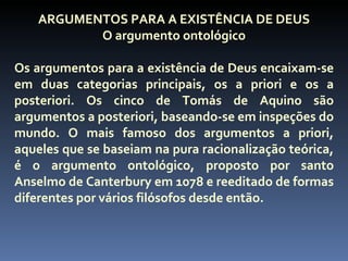 ARGUMENTOS PARA A EXISTÊNCIA DE DEUS
           O argumento ontológico

Os argumentos para a existência de Deus encaixam-se
em duas categorias principais, os a priori e os a
posteriori. Os cinco de Tomás de Aquino são
argumentos a posteriori, baseando-se em inspeções do
mundo. O mais famoso dos argumentos a priori,
aqueles que se baseiam na pura racionalização teórica,
é o argumento ontológico, proposto por santo
Anselmo de Canterbury em 1078 e reeditado de formas
diferentes por vários filósofos desde então.
 