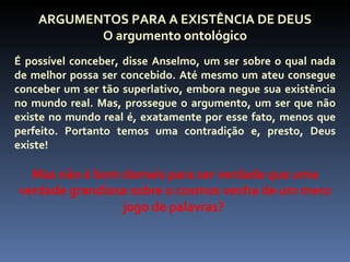 ARGUMENTOS PARA A EXISTÊNCIA DE DEUS
           O argumento ontológico
É possível conceber, disse Anselmo, um ser sobre o qual nada
de melhor possa ser concebido. Até mesmo um ateu consegue
conceber um ser tão superlativo, embora negue sua existência
no mundo real. Mas, prossegue o argumento, um ser que não
existe no mundo real é, exatamente por esse fato, menos que
perfeito. Portanto temos uma contradição e, presto, Deus
existe!

  Mas não é bom demais para ser verdade que uma
verdade grandiosa sobre o cosmos venha de um mero
                jogo de palavras?
 