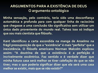 ARGUMENTOS PARA A EXISTÊNCIA DE DEUS
            O argumento ontológico
Minha sensação, pelo contrário, teria sido uma desconfiança
automática e profunda para com qualquer linha de raciocínio
que chegasse a uma conclusão tão significativa sem utilizar um
único dado proveniente do mundo real. Talvez isso só indique
que sou mais cientista que filósofo.

Kant identificou a carta escondida na manga de Anselmo na
frágil pressuposição de que a "existência" é mais "perfeita" que a
inexistência. O filósofo americano Norman Malcolm explicou
assim: "A doutrina de que a existência é a perfeição é
incrivelmente excêntrica. Faz sentido e é verdade dizer que
minha futura casa será melhor se tiver calefação do que se não
tiver; mas o que poderia significar dizer que ela será uma casa
melhor se existir, mais que se não existir?"
 